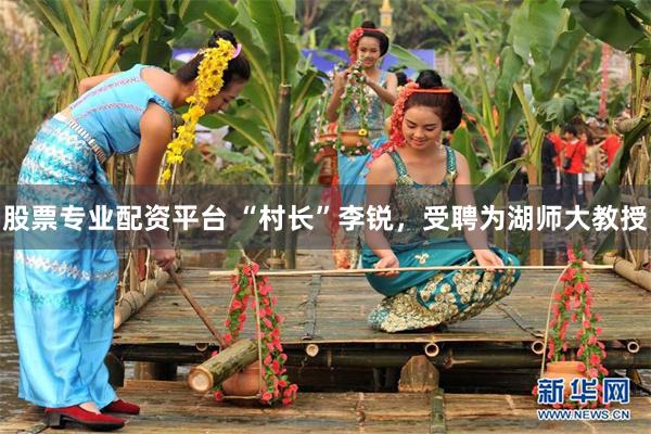 股票专业配资平台 “村长”李锐，受聘为湖师大教授