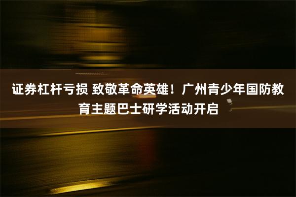 证券杠杆亏损 致敬革命英雄！广州青少年国防教育主题巴士研学活动开启