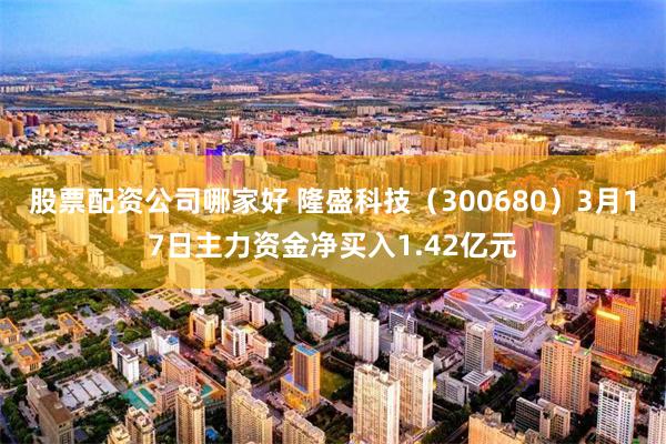 股票配资公司哪家好 隆盛科技（300680）3月17日主力资金净买入1.42亿元