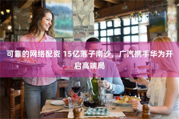 可靠的网络配资 15亿落子南沙，广汽携手华为开启高端局