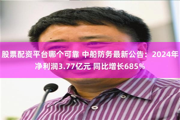 股票配资平台哪个可靠 中船防务最新公告：2024年净利润3.77亿元 同比增长685%