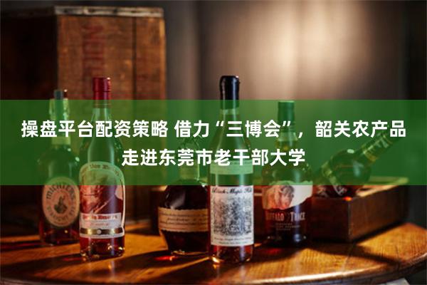 操盘平台配资策略 借力“三博会”，韶关农产品走进东莞市老干部大学
