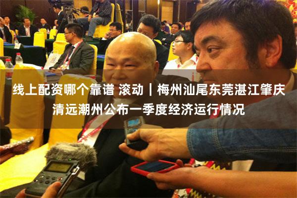 线上配资哪个靠谱 滚动｜梅州汕尾东莞湛江肇庆清远潮州公布一季度经济运行情况