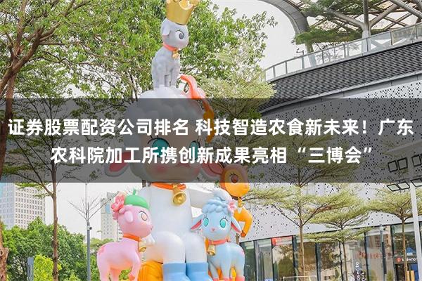 证券股票配资公司排名 科技智造农食新未来！广东农科院加工所携创新成果亮相 “三博会”