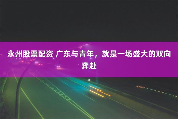永州股票配资 广东与青年，就是一场盛大的双向奔赴