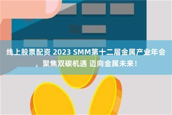线上股票配资 2023 SMM第十二届金属产业年会，聚焦双碳机遇 迈向金属未来！
