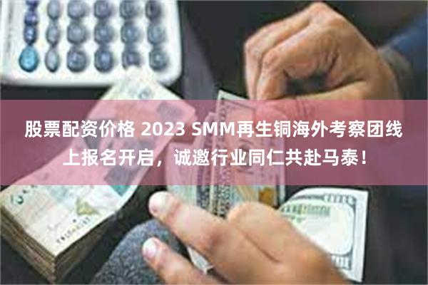 股票配资价格 2023 SMM再生铜海外考察团线上报名开启，诚邀行业同仁共赴马泰！