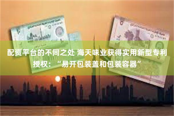 配资平台的不同之处 海天味业获得实用新型专利授权：“易开包装盖和包装容器”