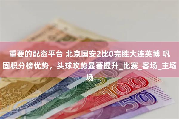 重要的配资平台 北京国安2比0完胜大连英博 巩固积分榜优势，头球攻势显著提升_比赛_客场_主场
