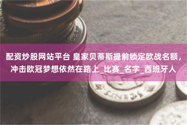 配资炒股网站平台 皇家贝蒂斯提前锁定欧战名额，冲击欧冠梦想依然在路上_比赛_名字_西班牙人