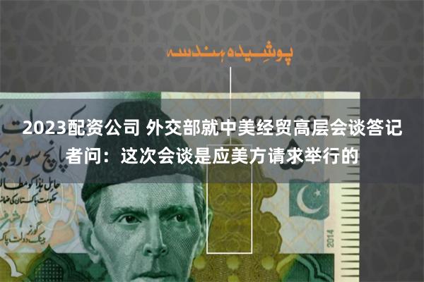 2023配资公司 外交部就中美经贸高层会谈答记者问：这次会谈是应美方请求举行的