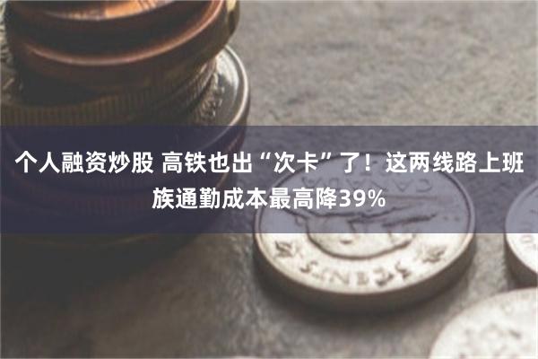 个人融资炒股 高铁也出“次卡”了！这两线路上班族通勤成本最高降39%