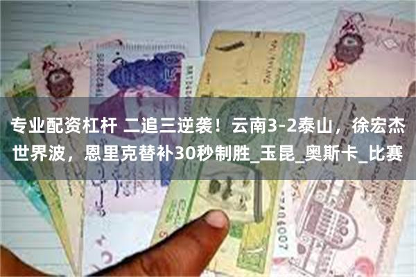 专业配资杠杆 二追三逆袭！云南3-2泰山，徐宏杰世界波，恩里克替补30秒制胜_玉昆_奥斯卡_比赛