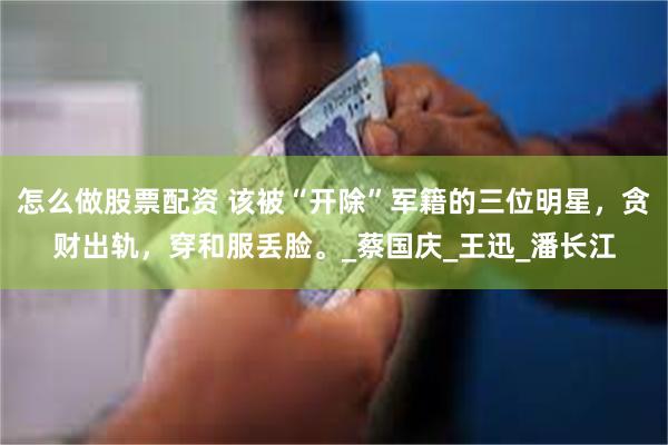 怎么做股票配资 该被“开除”军籍的三位明星，贪财出轨，穿和服丢脸。_蔡国庆_王迅_潘长江