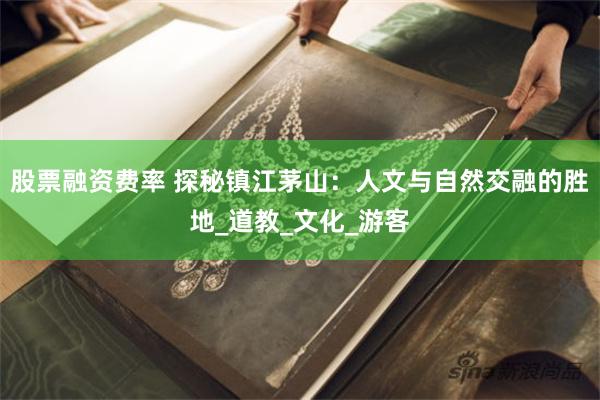 股票融资费率 探秘镇江茅山：人文与自然交融的胜地_道教_文化_游客
