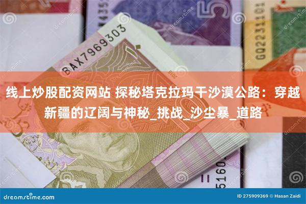 线上炒股配资网站 探秘塔克拉玛干沙漠公路：穿越新疆的辽阔与神秘_挑战_沙尘暴_道路
