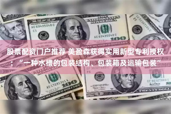 股票配资门户推荐 美盈森获得实用新型专利授权：“一种水槽的包装结构、包装箱及运输包装”