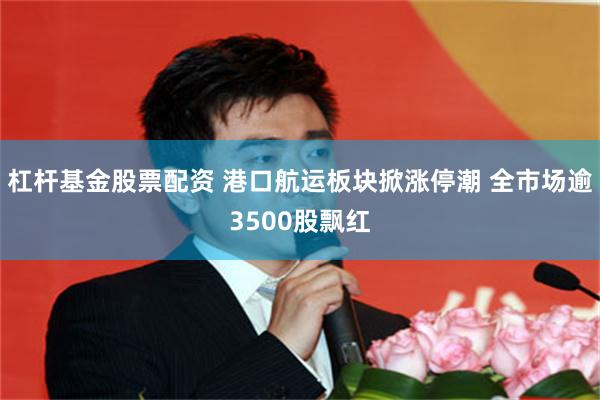 杠杆基金股票配资 港口航运板块掀涨停潮 全市场逾3500股飘红