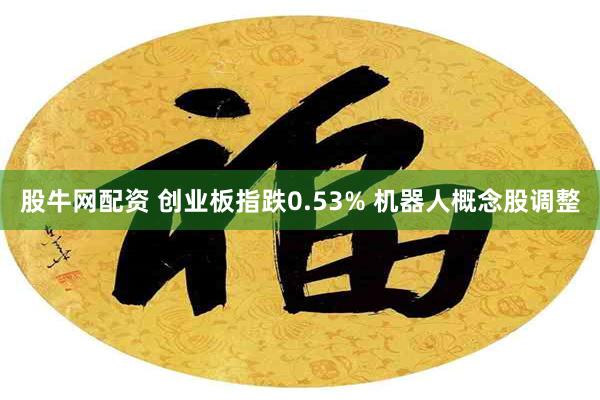 股牛网配资 创业板指跌0.53% 机器人概念股调整