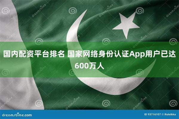 国内配资平台排名 国家网络身份认证App用户已达600万人