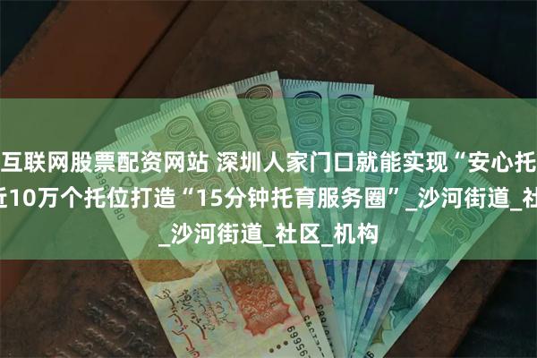 互联网股票配资网站 深圳人家门口就能实现“安心托” 全市近10万个托位打造“15分钟托育服务圈”_沙河街道_社区_机构