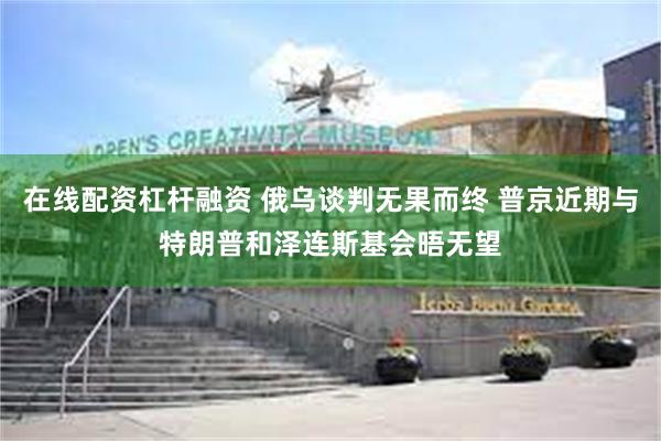 在线配资杠杆融资 俄乌谈判无果而终 普京近期与特朗普和泽连斯基会晤无望