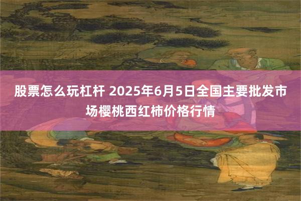 股票怎么玩杠杆 2025年6月5日全国主要批发市场樱桃西红柿价格行情