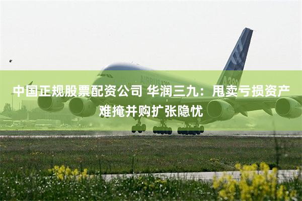 中国正规股票配资公司 华润三九：甩卖亏损资产难掩并购扩张隐忧