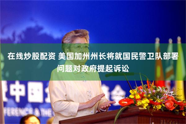 在线炒股配资 美国加州州长将就国民警卫队部署问题对政府提起诉讼