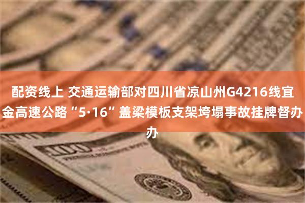 配资线上 交通运输部对四川省凉山州G4216线宜金高速公路“5·16”盖梁模板支架垮塌事故挂牌督办