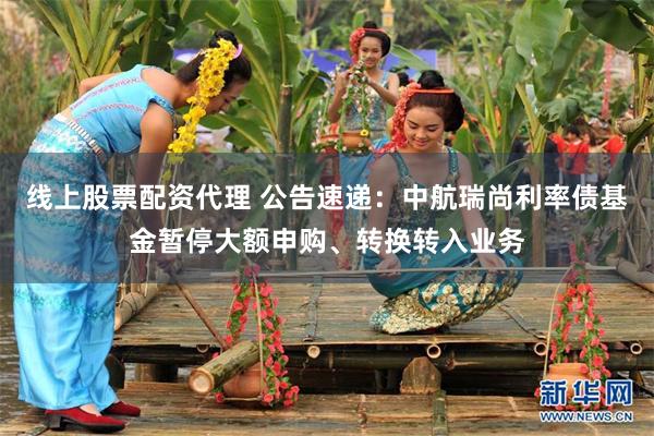 线上股票配资代理 公告速递：中航瑞尚利率债基金暂停大额申购、转换转入业务