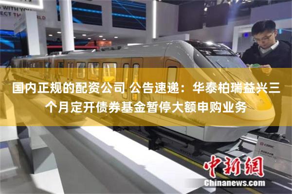 国内正规的配资公司 公告速递：华泰柏瑞益兴三个月定开债券基金暂停大额申购业务