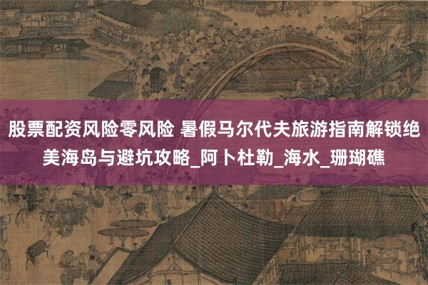 股票配资风险零风险 暑假马尔代夫旅游指南解锁绝美海岛与避坑攻略_阿卜杜勒_海水_珊瑚礁