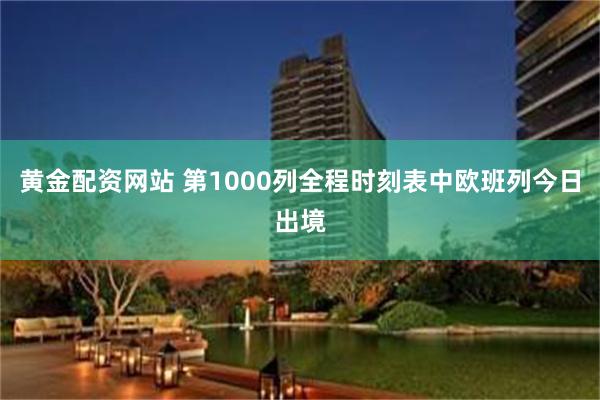 黄金配资网站 第1000列全程时刻表中欧班列今日出境