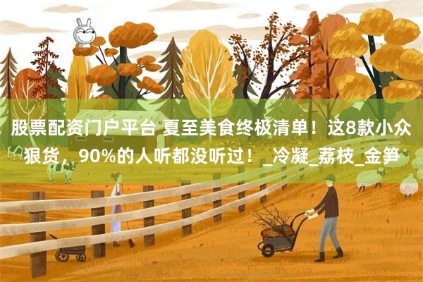 股票配资门户平台 夏至美食终极清单！这8款小众狠货，90%的人听都没听过！_冷凝_荔枝_金笋