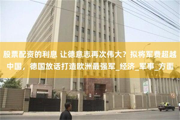 股票配资的利息 让德意志再次伟大？拟将军费超越中国，德国放话打造欧洲最强军_经济_军事_方面