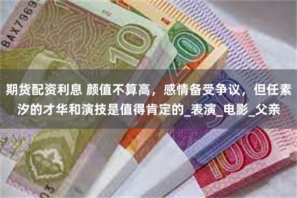 期货配资利息 颜值不算高，感情备受争议，但任素汐的才华和演技是值得肯定的_表演_电影_父亲