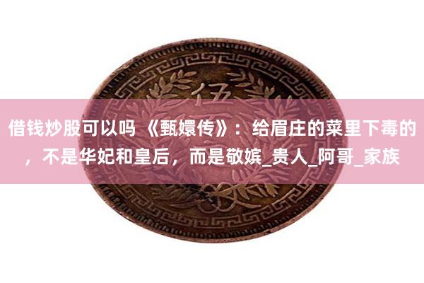 借钱炒股可以吗 《甄嬛传》：给眉庄的菜里下毒的，不是华妃和皇后，而是敬嫔_贵人_阿哥_家族