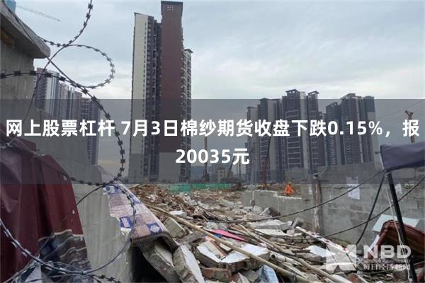 网上股票杠杆 7月3日棉纱期货收盘下跌0.15%，报20035元