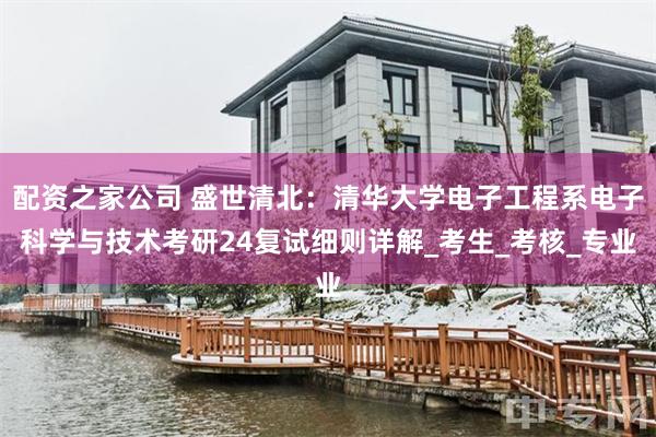 配资之家公司 盛世清北：清华大学电子工程系电子科学与技术考研24复试细则详解_考生_考核_专业