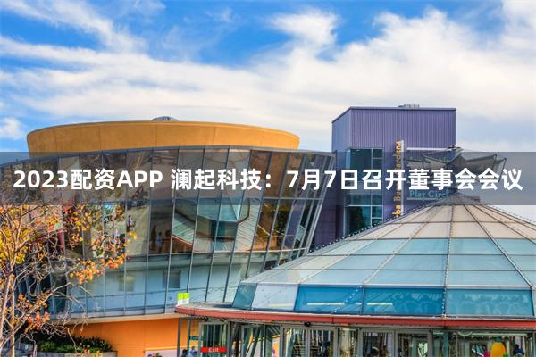 2023配资APP 澜起科技：7月7日召开董事会会议